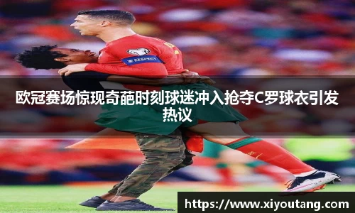 欧冠赛场惊现奇葩时刻球迷冲入抢夺C罗球衣引发热议